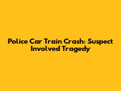 Police Car Train Crash: Suspect Involved Tragedy