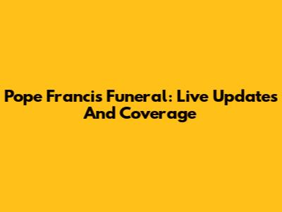 Pope Francis' Funeral: Live Updates And Coverage
