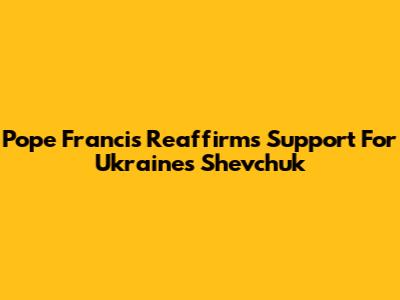 Pope Francis Reaffirms Support For Ukraine's Shevchuk