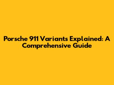 Porsche 911 Variants Explained: A Comprehensive Guide