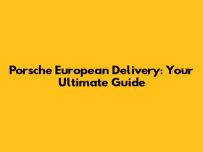Porsche European Delivery: Your Ultimate Guide