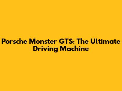 Porsche Monster GTS: The Ultimate Driving Machine