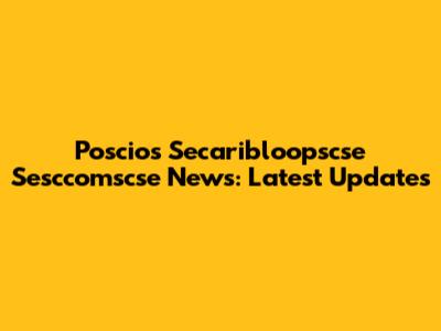 Poscios Secaribloopscse Sesccomscse News: Latest Updates