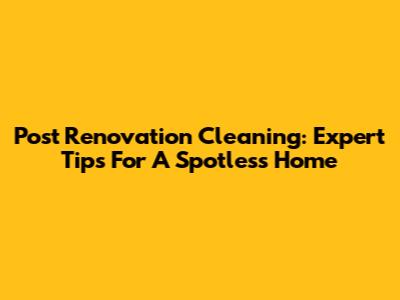 Post Renovation Cleaning: Expert Tips For A Spotless Home