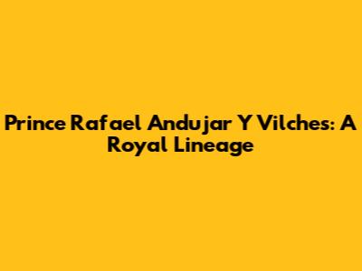 Prince Rafael Andujar Y Vilches: A Royal Lineage