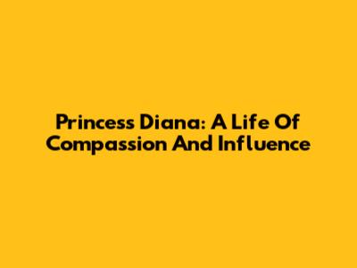 Princess Diana: A Life Of Compassion And Influence
