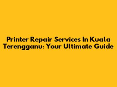 Printer Repair Services In Kuala Terengganu: Your Ultimate Guide
