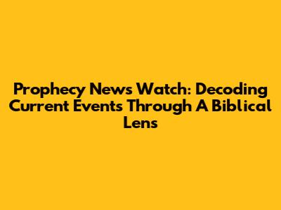 Prophecy News Watch: Decoding Current Events Through A Biblical Lens