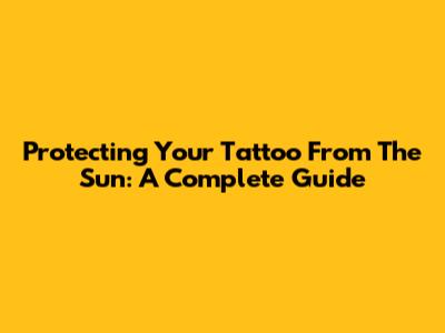 Protecting Your Tattoo From The Sun: A Complete Guide