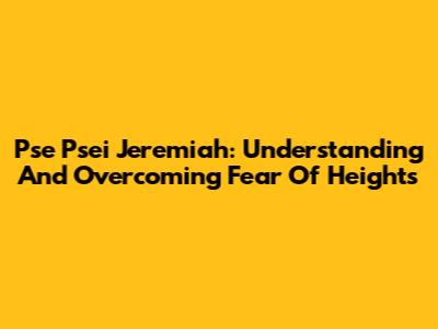 Pse Psei Jeremiah: Understanding And Overcoming Fear Of Heights