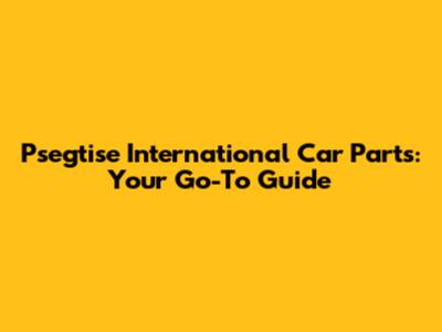 Psegtise International Car Parts: Your Go-To Guide