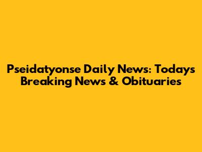 Pseidatyonse Daily News: Today's Breaking News & Obituaries