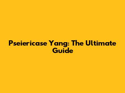 Pseiericase Yang: The Ultimate Guide