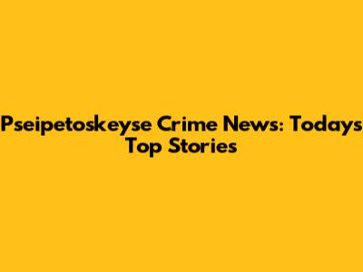 Pseipetoskeyse Crime News: Today's Top Stories