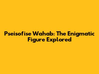 Pseisofise Wahab: The Enigmatic Figure Explored