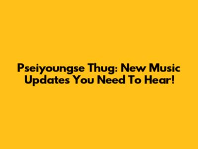 Pseiyoungse Thug: New Music Updates You Need To Hear!