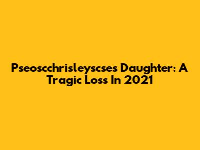 Pseoscchrisleyscse's Daughter: A Tragic Loss In 2021