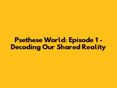 Psethese World: Episode 1 - Decoding Our Shared Reality