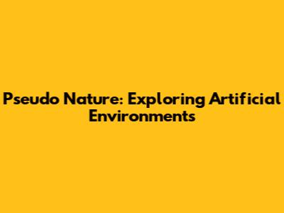 Pseudo Nature: Exploring Artificial Environments