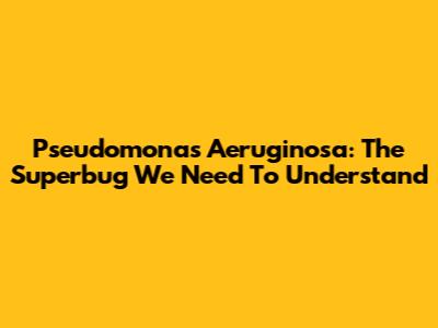 Pseudomonas Aeruginosa: The Superbug We Need To Understand