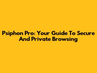Psiphon Pro: Your Guide To Secure And Private Browsing