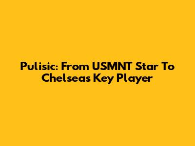 Pulisic: From USMNT Star To Chelsea's Key Player