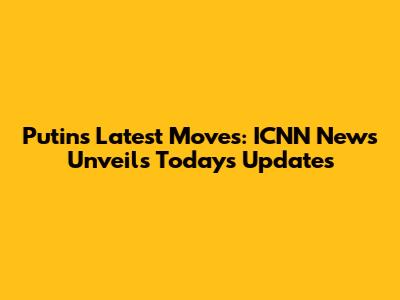 Putin's Latest Moves: ICNN News Unveils Today's Updates