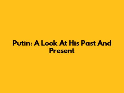 Putin: A Look At His Past And Present