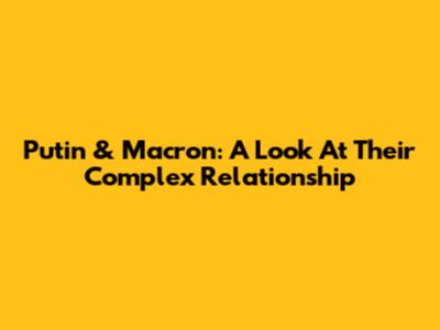 Putin & Macron: A Look At Their Complex Relationship