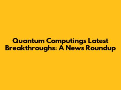 Quantum Computing's Latest Breakthroughs: A News Roundup