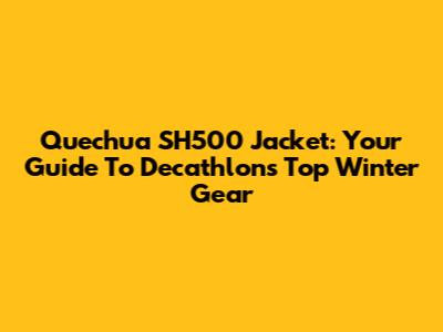 Quechua SH500 Jacket: Your Guide To Decathlon's Top Winter Gear