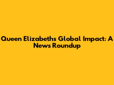 Queen Elizabeth's Global Impact: A News Roundup