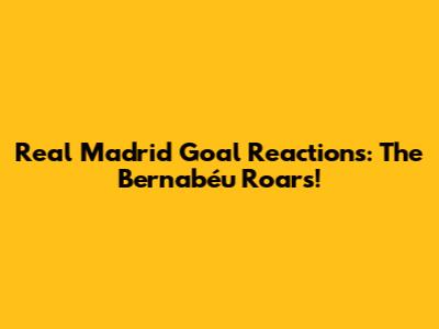 Real Madrid Goal Reactions: The Bernabéu Roars!