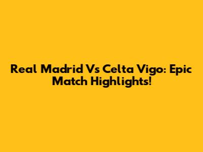 Real Madrid Vs Celta Vigo: Epic Match Highlights!