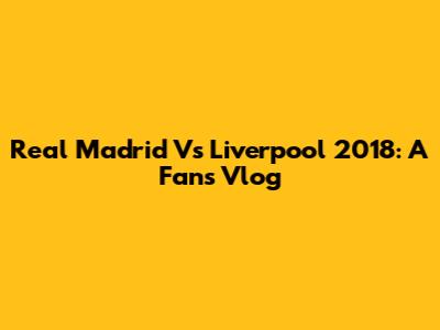 Real Madrid Vs Liverpool 2018: A Fan's Vlog