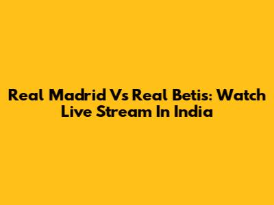 Real Madrid Vs Real Betis: Watch Live Stream In India