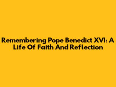 Remembering Pope Benedict XVI: A Life Of Faith And Reflection