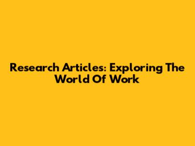 Research Articles: Exploring The World Of Work