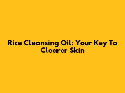 Rice Cleansing Oil: Your Key To Clearer Skin