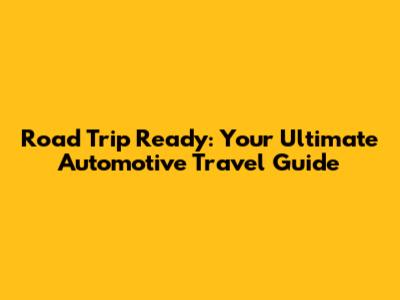 Road Trip Ready: Your Ultimate Automotive Travel Guide