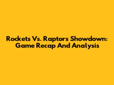 Rockets Vs. Raptors Showdown: Game Recap And Analysis