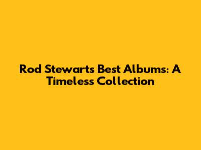 Rod Stewart's Best Albums: A Timeless Collection