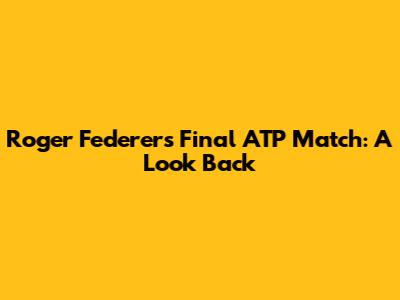 Roger Federer's Final ATP Match: A Look Back