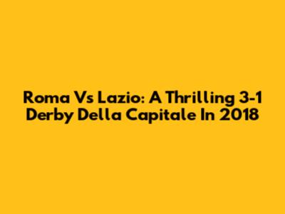 Roma Vs Lazio: A Thrilling 3-1 Derby Della Capitale In 2018