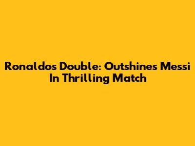 Ronaldo's Double: Outshines Messi In Thrilling Match