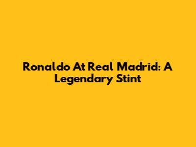 Ronaldo At Real Madrid: A Legendary Stint
