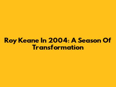 Roy Keane In 2004: A Season Of Transformation