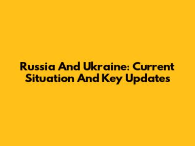 Russia And Ukraine: Current Situation And Key Updates