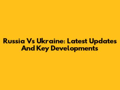 Russia Vs Ukraine: Latest Updates And Key Developments
