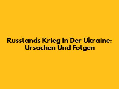 Russlands Krieg In Der Ukraine: Ursachen Und Folgen